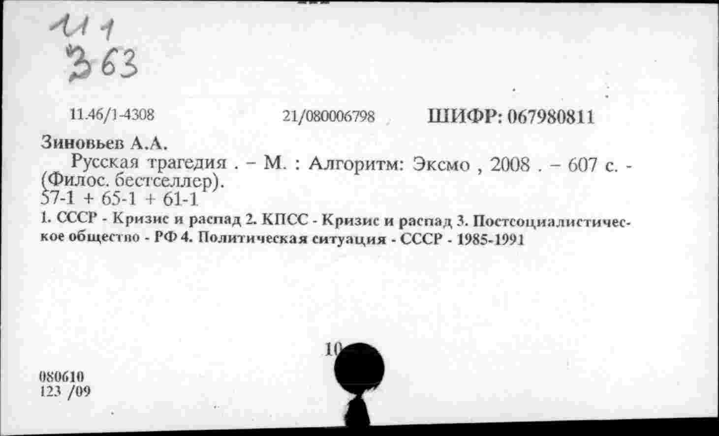 ﻿11.46/1-4308
21/080006798 ШИФР: 067980811
Зиновьев А.А.
Русская трагедия . - М. : Алгоритм: Эксмо , 2008 . - 607 с. -(Филос. бестселлер).
57-1 + 65-1 + 61-1
1. СССР - Кризис и распад 2. КПСС - Кризис и распад 3. Постсоциалистическое общество - РФ4. Политическая ситуация ■ СССР - 1985-1991
080610
123 /09